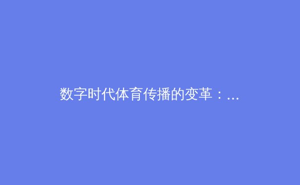 数字时代体育传播的变革：从竞技场到云端的全景重构